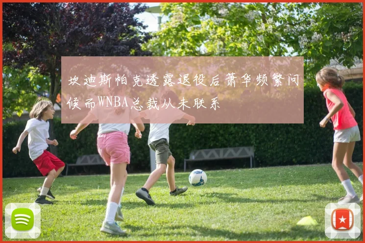 坎迪斯帕克透露退役后萧华频繁问候而WNBA总裁从未联系