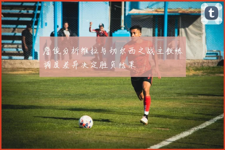 詹俊分析维拉与切尔西之战主教练调度差异决定胜负结果