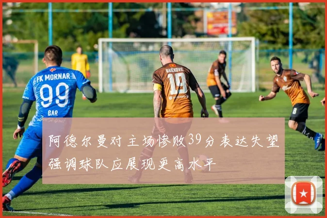 阿德尔曼对主场惨败39分表达失望强调球队应展现更高水平