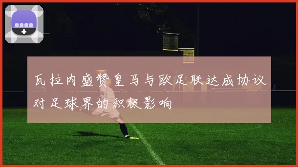 瓦拉内盛赞皇马与欧足联达成协议对足球界的积极影响