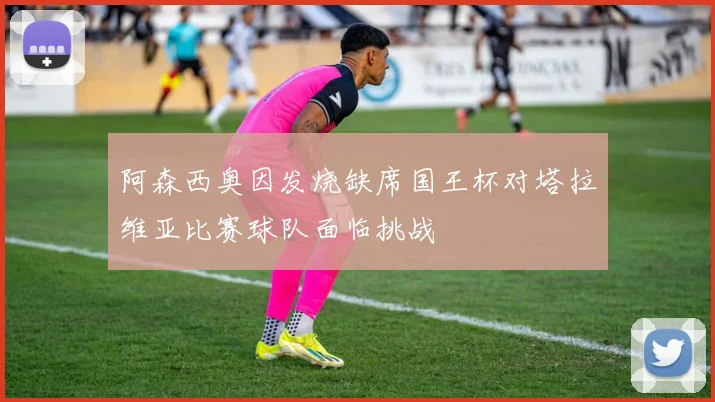 阿森西奥因发烧缺席国王杯对塔拉维亚比赛球队面临挑战