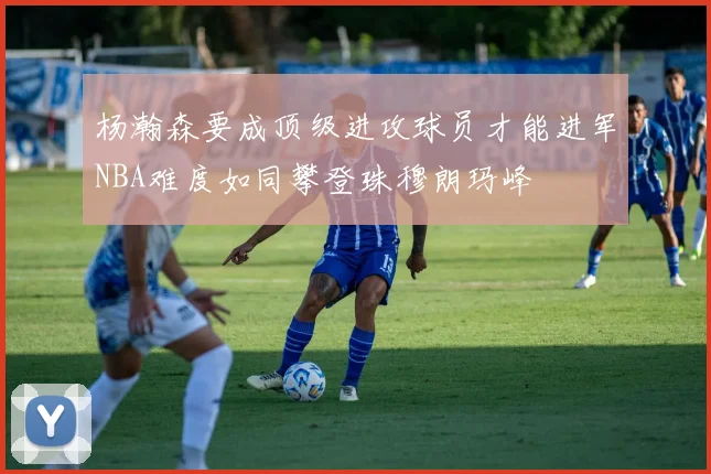 杨瀚森要成顶级进攻球员才能进军NBA难度如同攀登珠穆朗玛峰