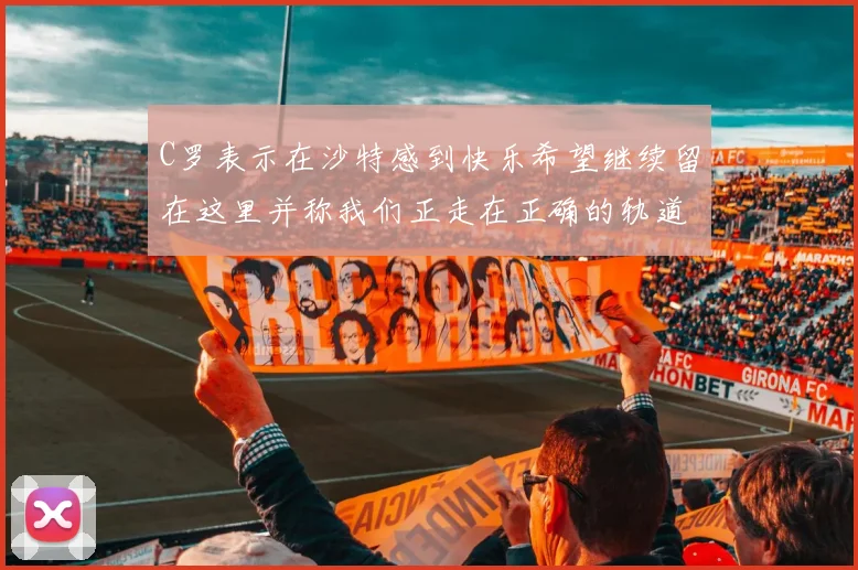 C罗表示在沙特感到快乐希望继续留在这里并称我们正走在正确的轨道上