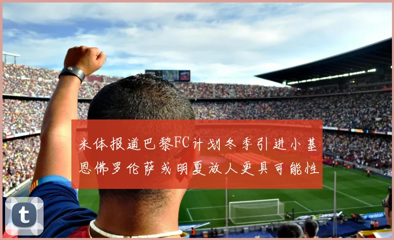 米体报道巴黎FC计划冬季引进小基恩佛罗伦萨或明夏放人更具可能性