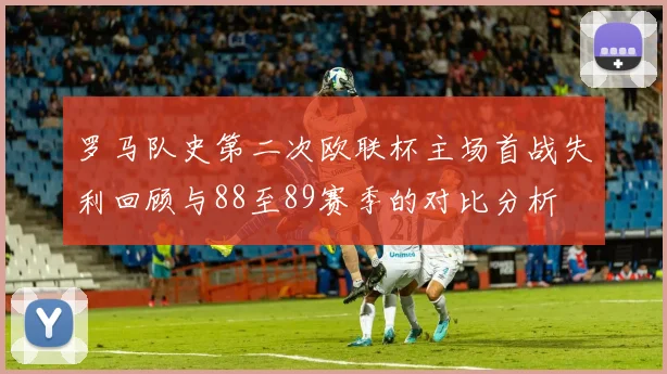 罗马队史第二次欧联杯主场首战失利回顾与88至89赛季的对比分析