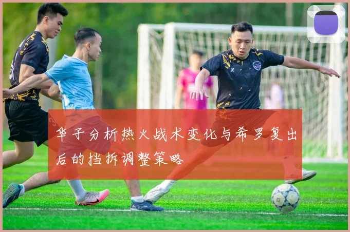 华子分析热火战术变化与希罗复出后的挡拆调整策略