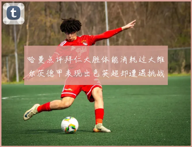 哈曼点评拜仁大胜体能消耗过大维尔茨德甲表现出色英超却遭遇挑战