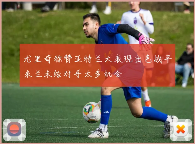 尤里奇称赞亚特兰大表现出色战平米兰未给对手太多机会