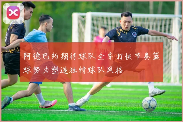 阿德巴约期待球队全季打快节奏篮球努力塑造独特球队风格
