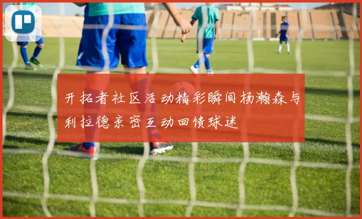 开拓者社区活动精彩瞬间杨瀚森与利拉德亲密互动回馈球迷